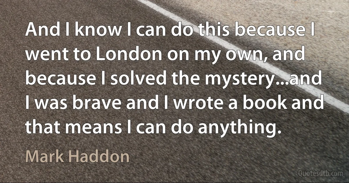 And I know I can do this because I went to London on my own, and because I solved the mystery...and I was brave and I wrote a book and that means I can do anything. (Mark Haddon)