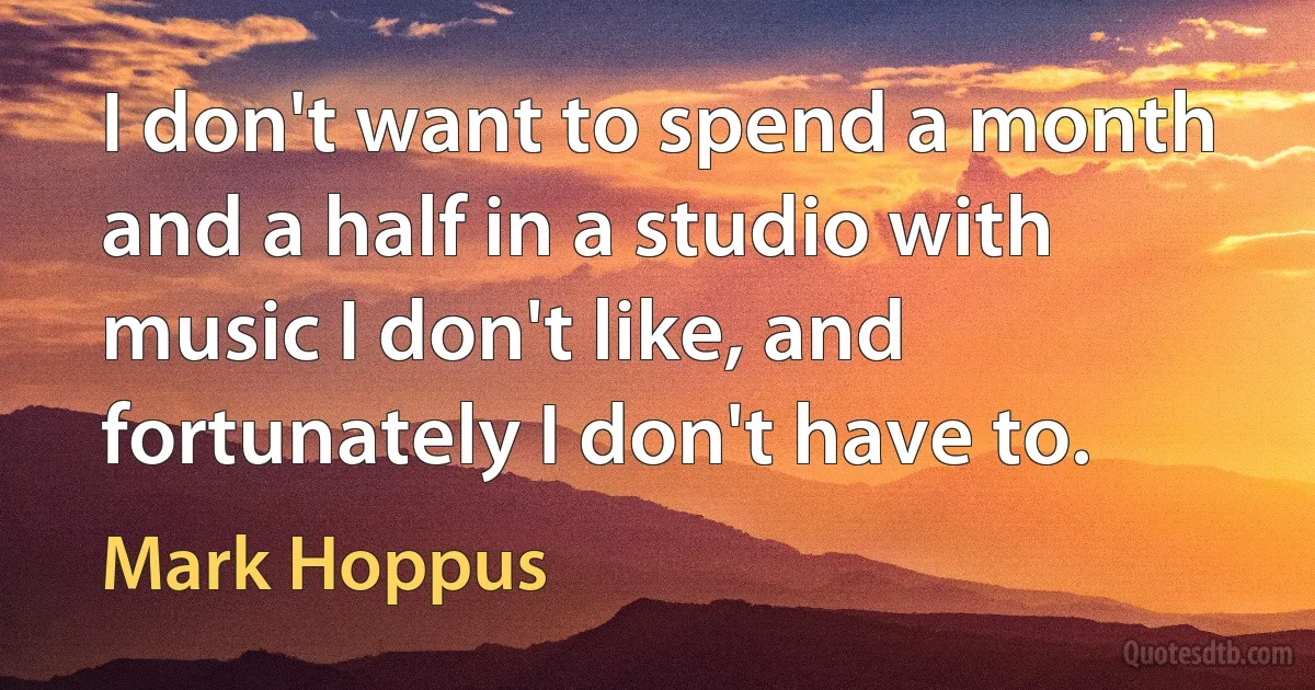 I don't want to spend a month and a half in a studio with music I don't like, and fortunately I don't have to. (Mark Hoppus)