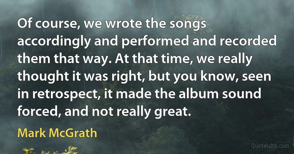 Of course, we wrote the songs accordingly and performed and recorded them that way. At that time, we really thought it was right, but you know, seen in retrospect, it made the album sound forced, and not really great. (Mark McGrath)