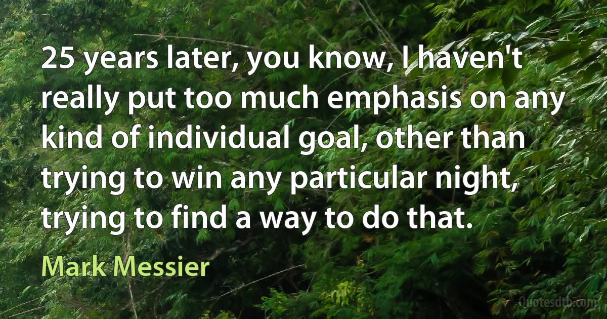 25 years later, you know, I haven't really put too much emphasis on any kind of individual goal, other than trying to win any particular night, trying to find a way to do that. (Mark Messier)