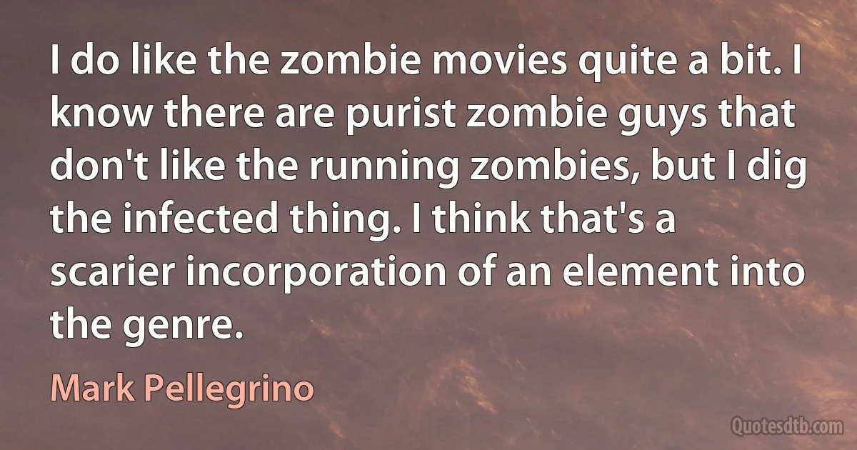 I do like the zombie movies quite a bit. I know there are purist zombie guys that don't like the running zombies, but I dig the infected thing. I think that's a scarier incorporation of an element into the genre. (Mark Pellegrino)