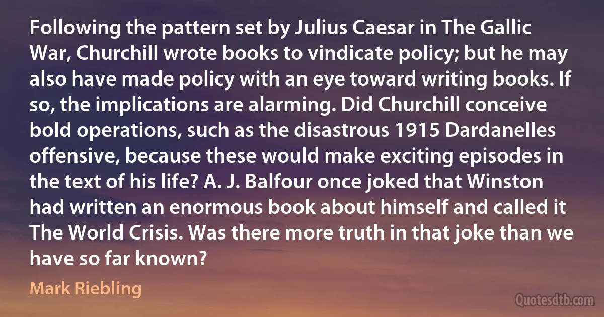 Following the pattern set by Julius Caesar in The Gallic War, Churchill wrote books to vindicate policy; but he may also have made policy with an eye toward writing books. If so, the implications are alarming. Did Churchill conceive bold operations, such as the disastrous 1915 Dardanelles offensive, because these would make exciting episodes in the text of his life? A. J. Balfour once joked that Winston had written an enormous book about himself and called it The World Crisis. Was there more truth in that joke than we have so far known? (Mark Riebling)