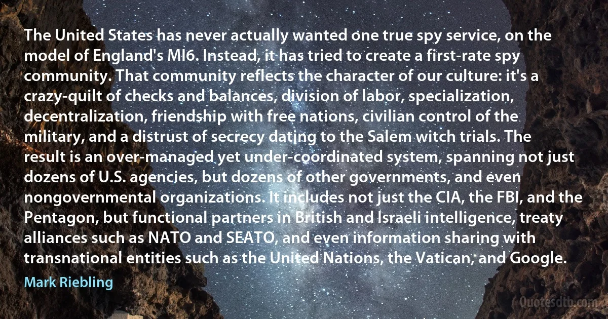 The United States has never actually wanted one true spy service, on the model of England's MI6. Instead, it has tried to create a first-rate spy community. That community reflects the character of our culture: it's a crazy-quilt of checks and balances, division of labor, specialization, decentralization, friendship with free nations, civilian control of the military, and a distrust of secrecy dating to the Salem witch trials. The result is an over-managed yet under-coordinated system, spanning not just dozens of U.S. agencies, but dozens of other governments, and even nongovernmental organizations. It includes not just the CIA, the FBI, and the Pentagon, but functional partners in British and Israeli intelligence, treaty alliances such as NATO and SEATO, and even information sharing with transnational entities such as the United Nations, the Vatican, and Google. (Mark Riebling)