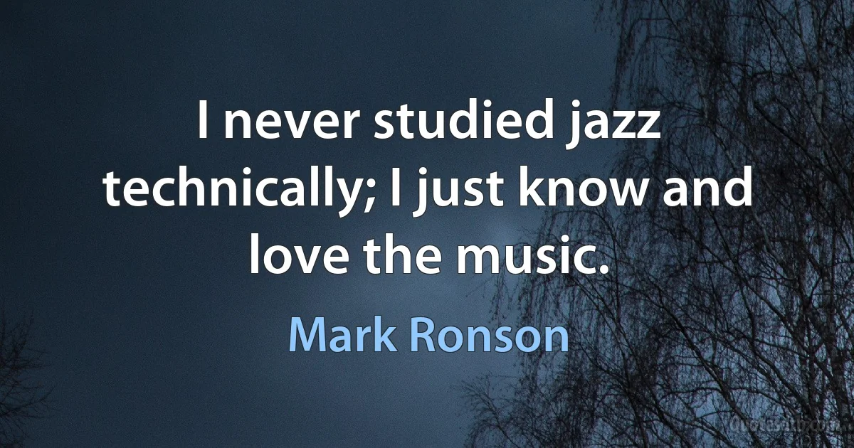 I never studied jazz technically; I just know and love the music. (Mark Ronson)