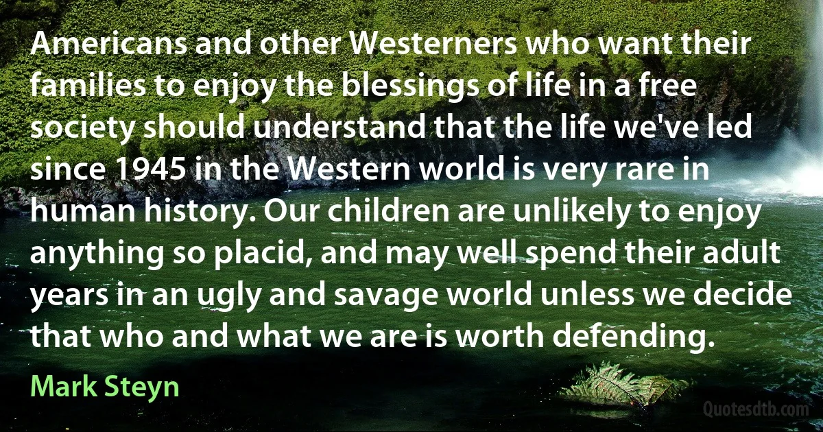 Americans and other Westerners who want their families to enjoy the blessings of life in a free society should understand that the life we've led since 1945 in the Western world is very rare in human history. Our children are unlikely to enjoy anything so placid, and may well spend their adult years in an ugly and savage world unless we decide that who and what we are is worth defending. (Mark Steyn)