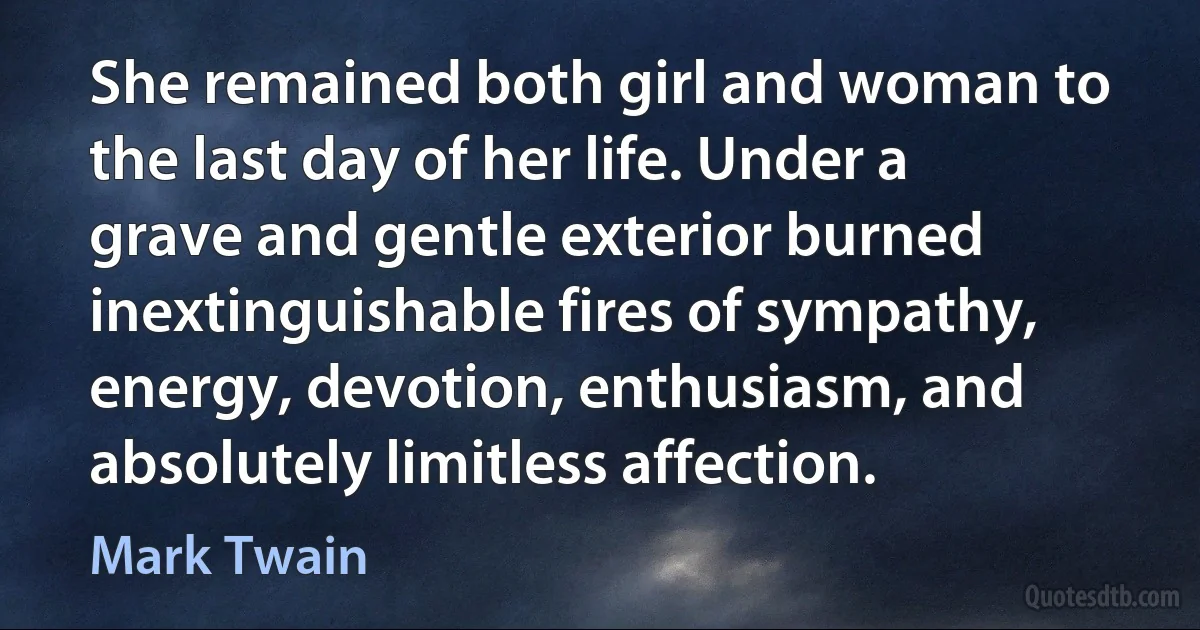 She remained both girl and woman to the last day of her life. Under a grave and gentle exterior burned inextinguishable fires of sympathy, energy, devotion, enthusiasm, and absolutely limitless affection. (Mark Twain)