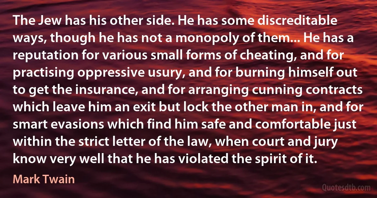 The Jew has his other side. He has some discreditable ways, though he has not a monopoly of them... He has a reputation for various small forms of cheating, and for practising oppressive usury, and for burning himself out to get the insurance, and for arranging cunning contracts which leave him an exit but lock the other man in, and for smart evasions which find him safe and comfortable just within the strict letter of the law, when court and jury know very well that he has violated the spirit of it. (Mark Twain)