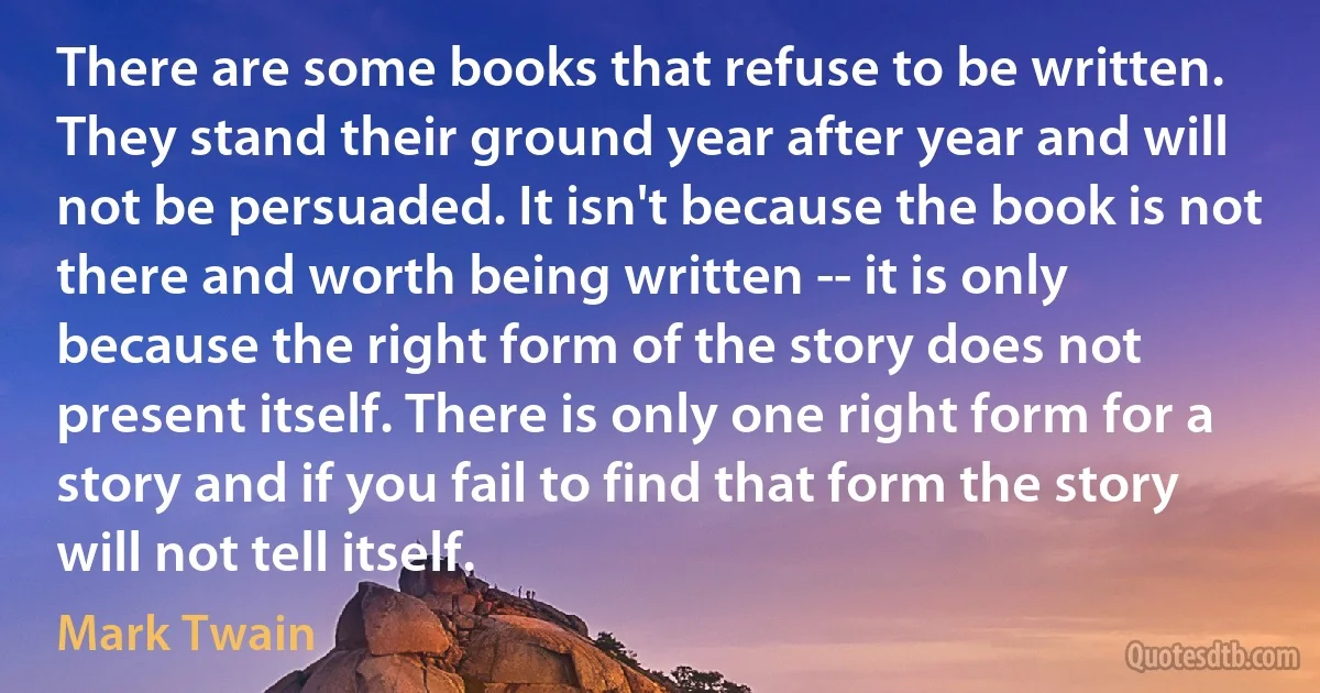 There are some books that refuse to be written. They stand their ground year after year and will not be persuaded. It isn't because the book is not there and worth being written -- it is only because the right form of the story does not present itself. There is only one right form for a story and if you fail to find that form the story will not tell itself. (Mark Twain)