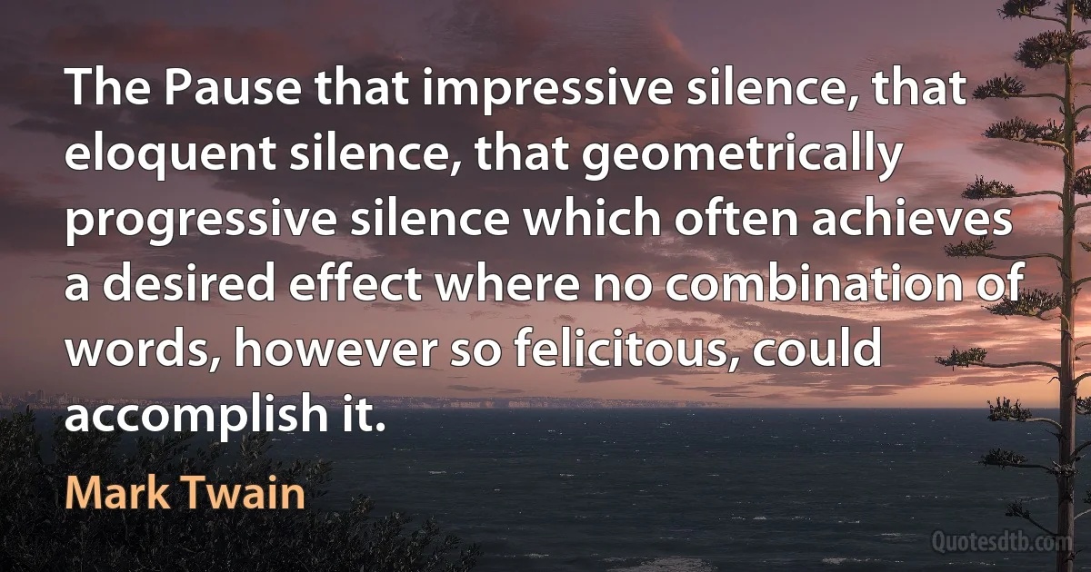 The Pause that impressive silence, that eloquent silence, that geometrically progressive silence which often achieves a desired effect where no combination of words, however so felicitous, could accomplish it. (Mark Twain)