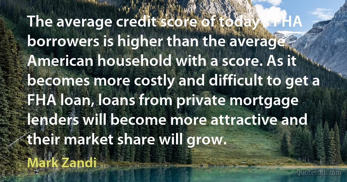 The average credit score of today's FHA borrowers is higher than the average American household with a score. As it becomes more costly and difficult to get a FHA loan, loans from private mortgage lenders will become more attractive and their market share will grow. (Mark Zandi)