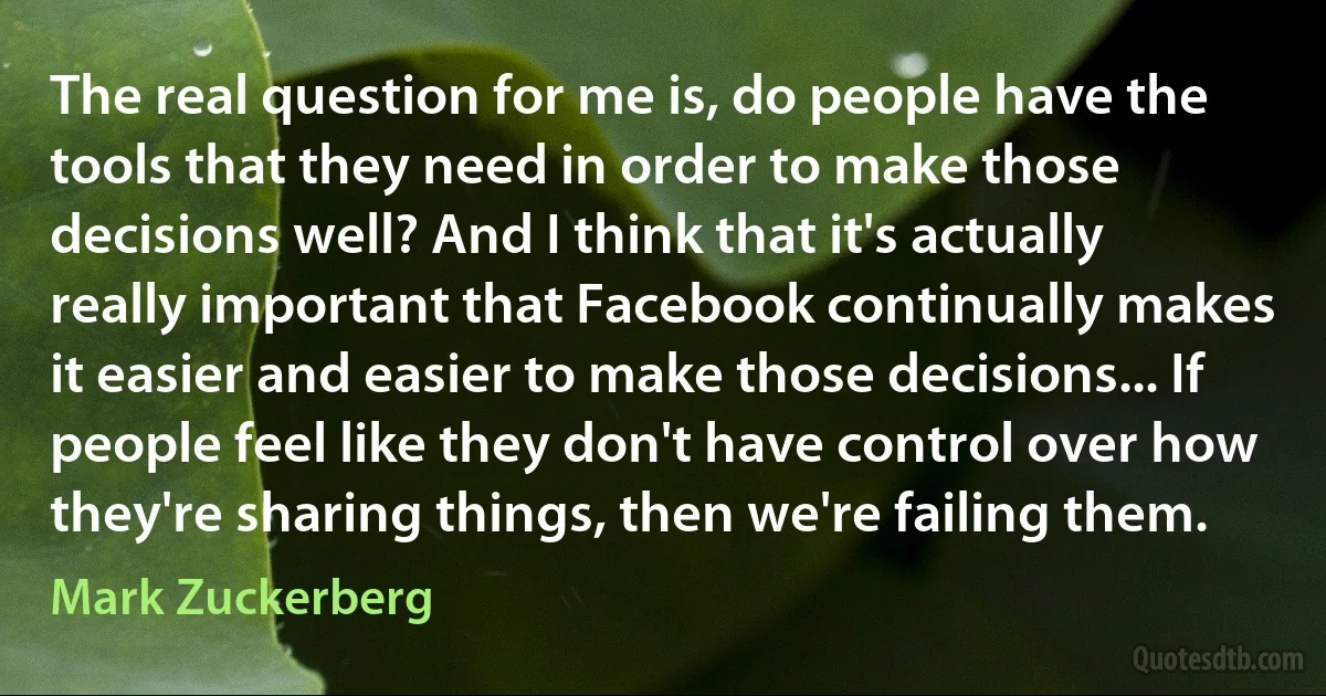 The real question for me is, do people have the tools that they need in order to make those decisions well? And I think that it's actually really important that Facebook continually makes it easier and easier to make those decisions... If people feel like they don't have control over how they're sharing things, then we're failing them. (Mark Zuckerberg)