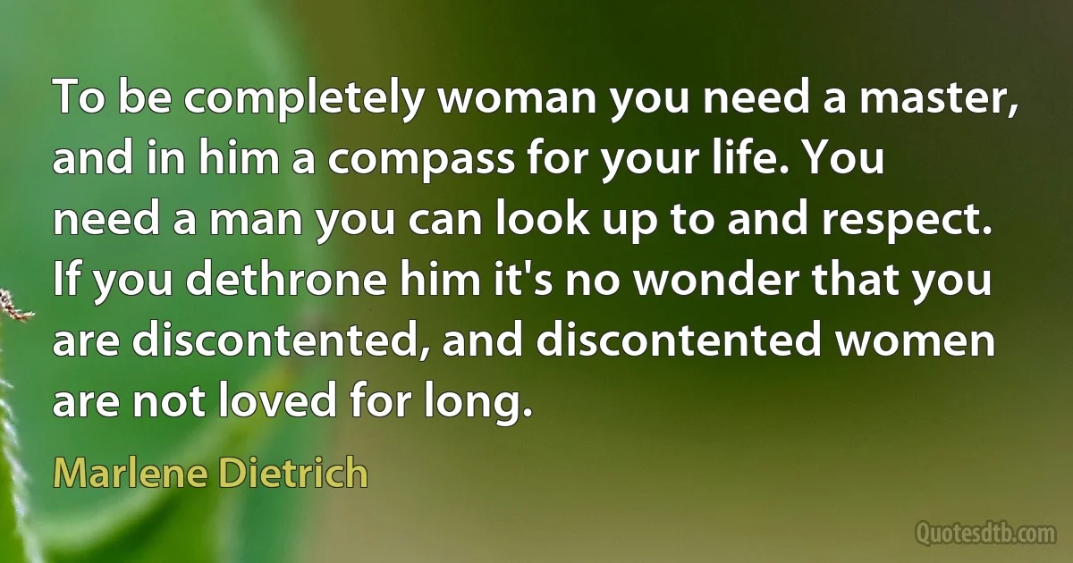 To be completely woman you need a master, and in him a compass for your life. You need a man you can look up to and respect. If you dethrone him it's no wonder that you are discontented, and discontented women are not loved for long. (Marlene Dietrich)