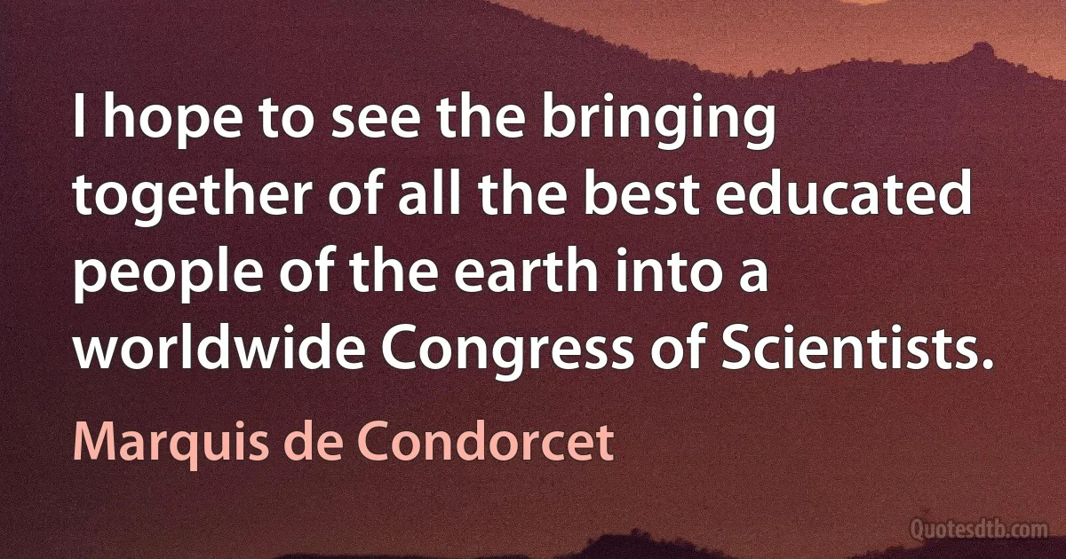 I hope to see the bringing together of all the best educated people of the earth into a worldwide Congress of Scientists. (Marquis de Condorcet)