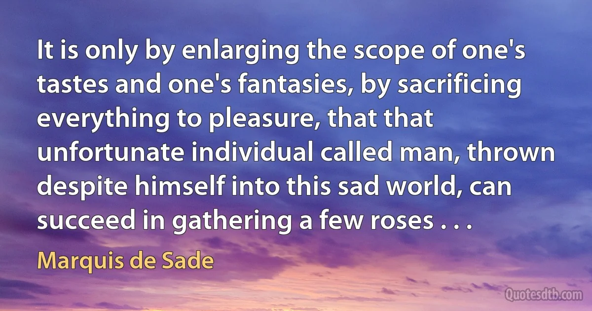 It is only by enlarging the scope of one's tastes and one's fantasies, by sacrificing everything to pleasure, that that unfortunate individual called man, thrown despite himself into this sad world, can succeed in gathering a few roses . . . (Marquis de Sade)