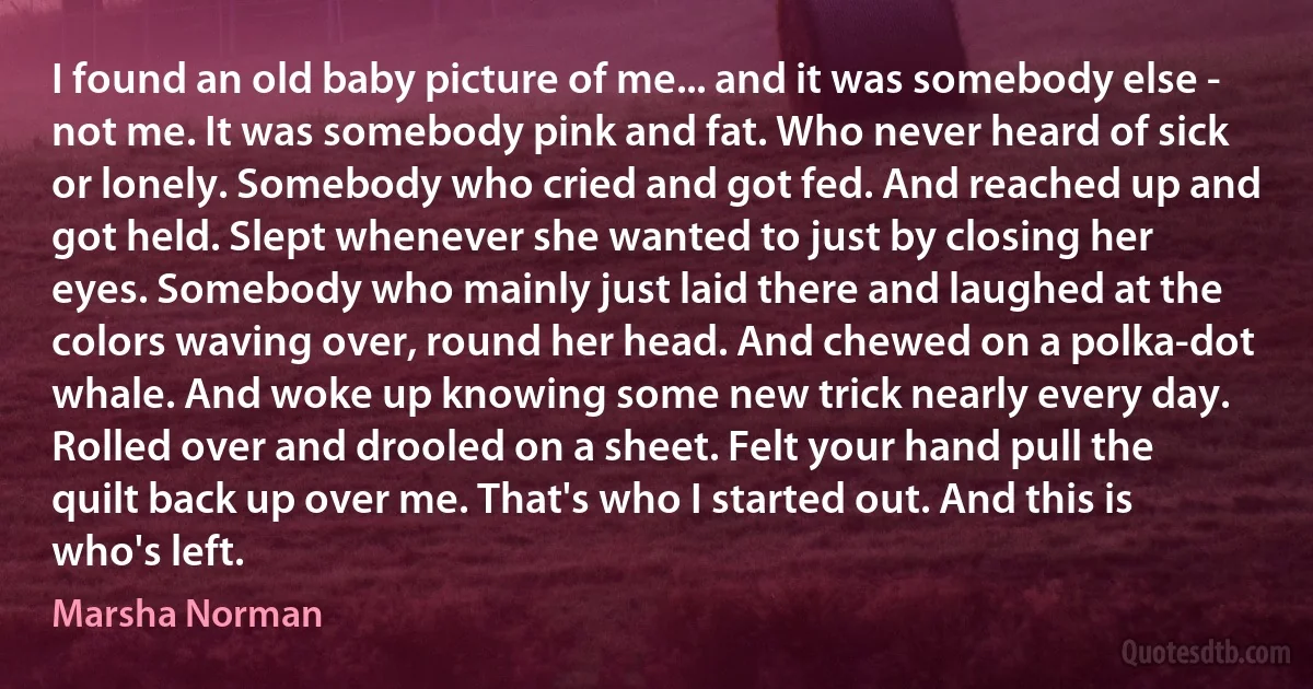 I found an old baby picture of me... and it was somebody else - not me. It was somebody pink and fat. Who never heard of sick or lonely. Somebody who cried and got fed. And reached up and got held. Slept whenever she wanted to just by closing her eyes. Somebody who mainly just laid there and laughed at the colors waving over, round her head. And chewed on a polka-dot whale. And woke up knowing some new trick nearly every day. Rolled over and drooled on a sheet. Felt your hand pull the quilt back up over me. That's who I started out. And this is who's left. (Marsha Norman)