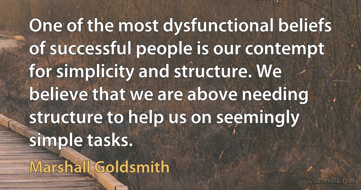 One of the most dysfunctional beliefs of successful people is our contempt for simplicity and structure. We believe that we are above needing structure to help us on seemingly simple tasks. (Marshall Goldsmith)