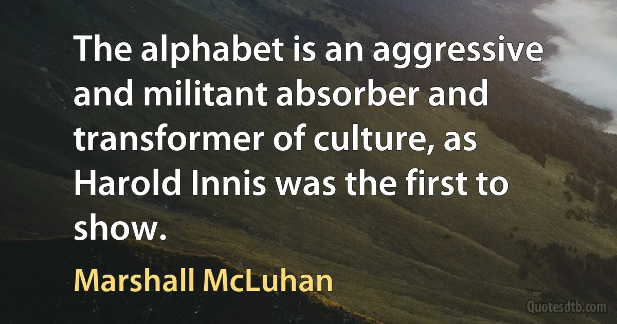 The alphabet is an aggressive and militant absorber and transformer of culture, as Harold Innis was the first to show. (Marshall McLuhan)