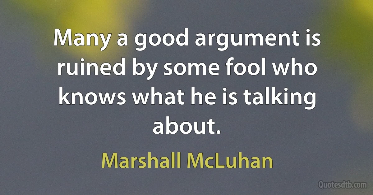 Many a good argument is ruined by some fool who knows what he is talking about. (Marshall McLuhan)