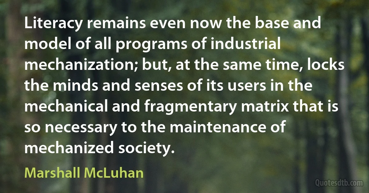 Literacy remains even now the base and model of all programs of industrial mechanization; but, at the same time, locks the minds and senses of its users in the mechanical and fragmentary matrix that is so necessary to the maintenance of mechanized society. (Marshall McLuhan)