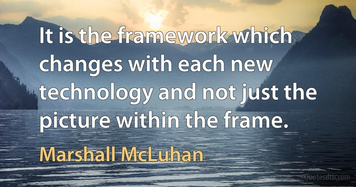 It is the framework which changes with each new technology and not just the picture within the frame. (Marshall McLuhan)