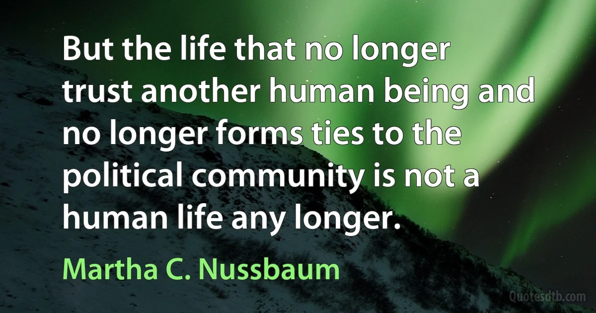 But the life that no longer trust another human being and no longer forms ties to the political community is not a human life any longer. (Martha C. Nussbaum)