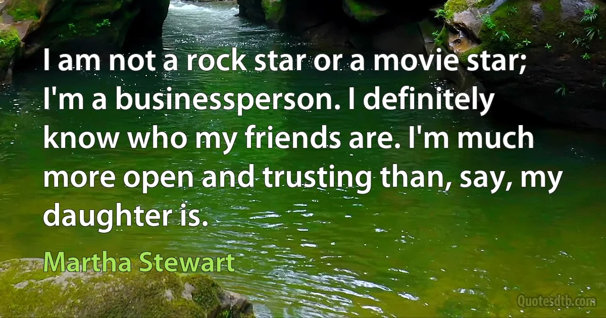 I am not a rock star or a movie star; I'm a businessperson. I definitely know who my friends are. I'm much more open and trusting than, say, my daughter is. (Martha Stewart)