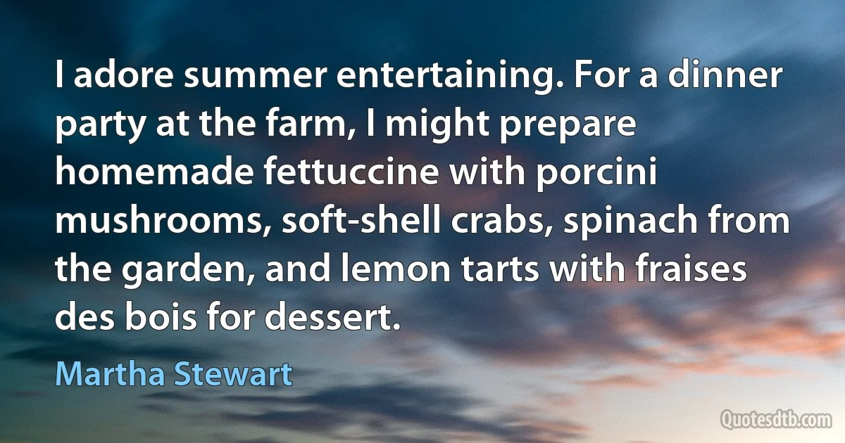 I adore summer entertaining. For a dinner party at the farm, I might prepare homemade fettuccine with porcini mushrooms, soft-shell crabs, spinach from the garden, and lemon tarts with fraises des bois for dessert. (Martha Stewart)