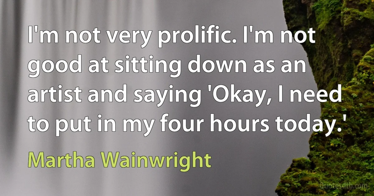 I'm not very prolific. I'm not good at sitting down as an artist and saying 'Okay, I need to put in my four hours today.' (Martha Wainwright)