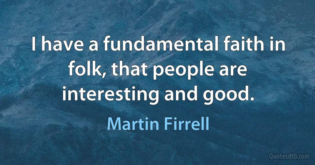 I have a fundamental faith in folk, that people are interesting and good. (Martin Firrell)