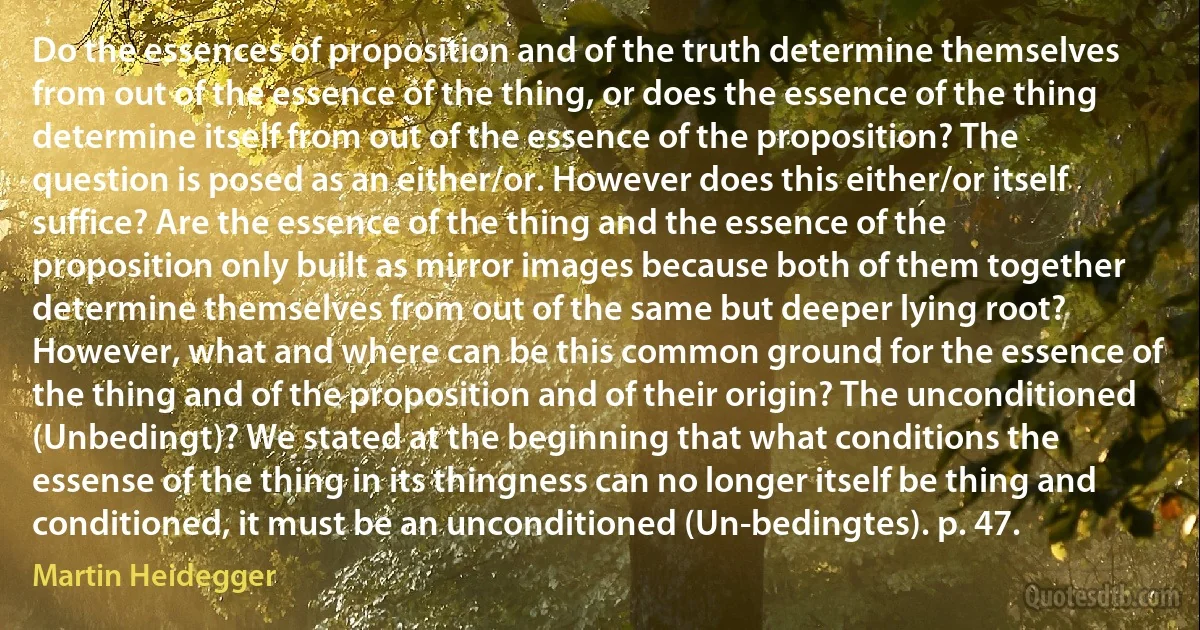 Do the essences of proposition and of the truth determine themselves from out of the essence of the thing, or does the essence of the thing determine itself from out of the essence of the proposition? The question is posed as an either/or. However does this either/or itself suffice? Are the essence of the thing and the essence of the proposition only built as mirror images because both of them together determine themselves from out of the same but deeper lying root? However, what and where can be this common ground for the essence of the thing and of the proposition and of their origin? The unconditioned (Unbedingt)? We stated at the beginning that what conditions the essense of the thing in its thingness can no longer itself be thing and conditioned, it must be an unconditioned (Un-bedingtes). p. 47. (Martin Heidegger)