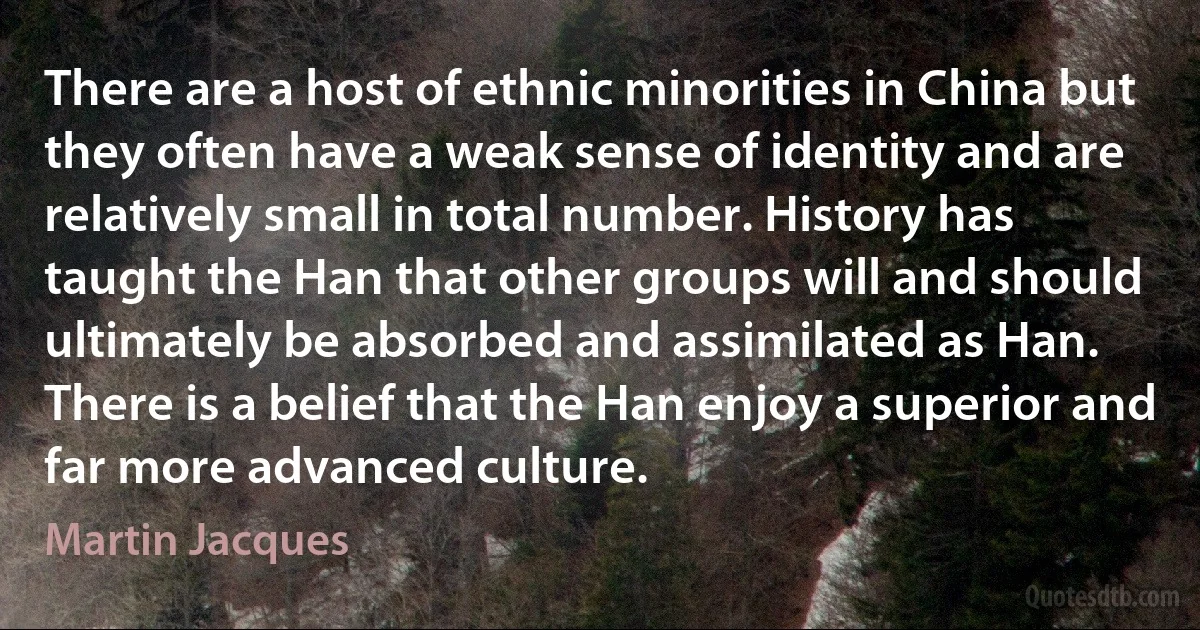 There are a host of ethnic minorities in China but they often have a weak sense of identity and are relatively small in total number. History has taught the Han that other groups will and should ultimately be absorbed and assimilated as Han. There is a belief that the Han enjoy a superior and far more advanced culture. (Martin Jacques)