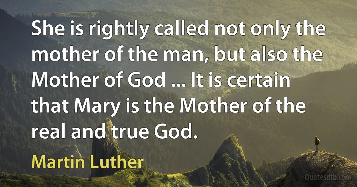 She is rightly called not only the mother of the man, but also the Mother of God ... It is certain that Mary is the Mother of the real and true God. (Martin Luther)