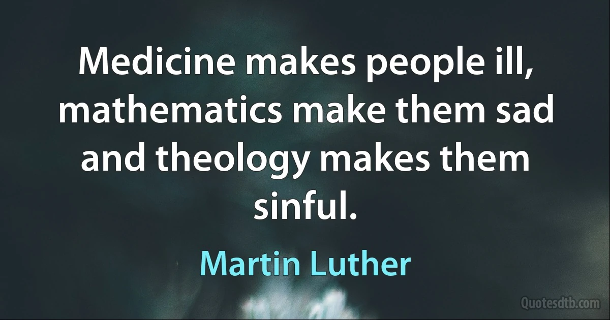 Medicine makes people ill, mathematics make them sad and theology makes them sinful. (Martin Luther)