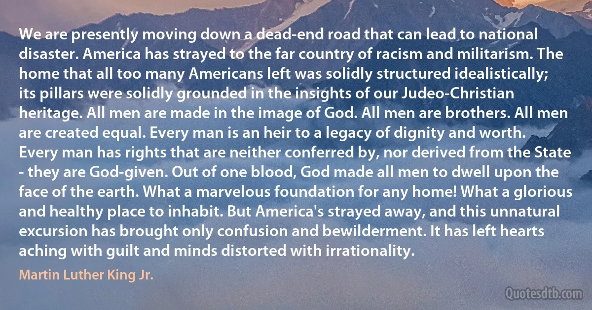 We are presently moving down a dead-end road that can lead to national disaster. America has strayed to the far country of racism and militarism. The home that all too many Americans left was solidly structured idealistically; its pillars were solidly grounded in the insights of our Judeo-Christian heritage. All men are made in the image of God. All men are brothers. All men are created equal. Every man is an heir to a legacy of dignity and worth. Every man has rights that are neither conferred by, nor derived from the State - they are God-given. Out of one blood, God made all men to dwell upon the face of the earth. What a marvelous foundation for any home! What a glorious and healthy place to inhabit. But America's strayed away, and this unnatural excursion has brought only confusion and bewilderment. It has left hearts aching with guilt and minds distorted with irrationality. (Martin Luther King Jr.)