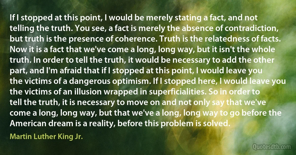 If I stopped at this point, I would be merely stating a fact, and not telling the truth. You see, a fact is merely the absence of contradiction, but truth is the presence of coherence. Truth is the relatedness of facts. Now it is a fact that we've come a long, long way, but it isn't the whole truth. In order to tell the truth, it would be necessary to add the other part, and I'm afraid that if I stopped at this point, I would leave you the victims of a dangerous optimism. If I stopped here, I would leave you the victims of an illusion wrapped in superficialities. So in order to tell the truth, it is necessary to move on and not only say that we've come a long, long way, but that we've a long, long way to go before the American dream is a reality, before this problem is solved. (Martin Luther King Jr.)