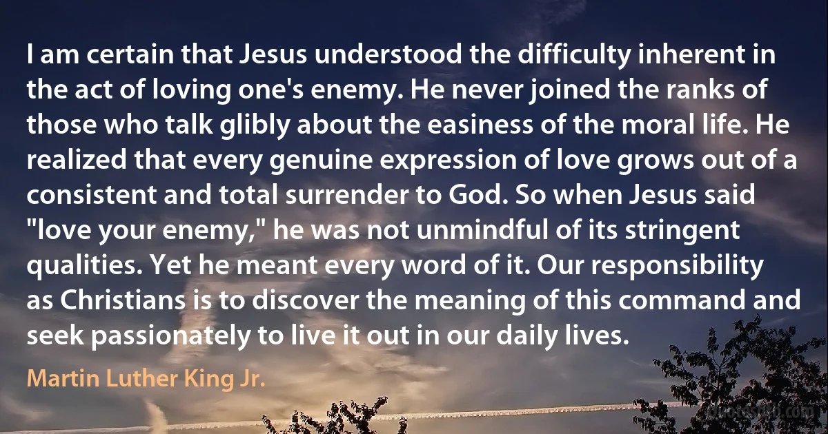 I am certain that Jesus understood the difficulty inherent in the act of loving one's enemy. He never joined the ranks of those who talk glibly about the easiness of the moral life. He realized that every genuine expression of love grows out of a consistent and total surrender to God. So when Jesus said "love your enemy," he was not unmindful of its stringent qualities. Yet he meant every word of it. Our responsibility as Christians is to discover the meaning of this command and seek passionately to live it out in our daily lives. (Martin Luther King Jr.)