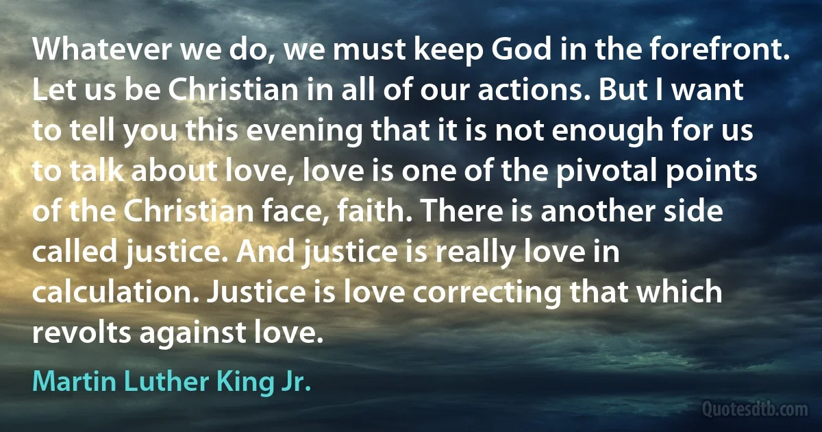 Whatever we do, we must keep God in the forefront. Let us be Christian in all of our actions. But I want to tell you this evening that it is not enough for us to talk about love, love is one of the pivotal points of the Christian face, faith. There is another side called justice. And justice is really love in calculation. Justice is love correcting that which revolts against love. (Martin Luther King Jr.)