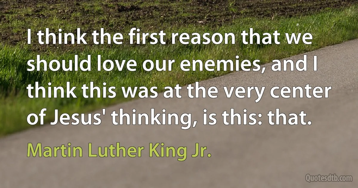 I think the first reason that we should love our enemies, and I think this was at the very center of Jesus' thinking, is this: that. (Martin Luther King Jr.)