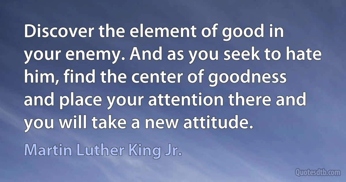 Discover the element of good in your enemy. And as you seek to hate him, find the center of goodness and place your attention there and you will take a new attitude. (Martin Luther King Jr.)