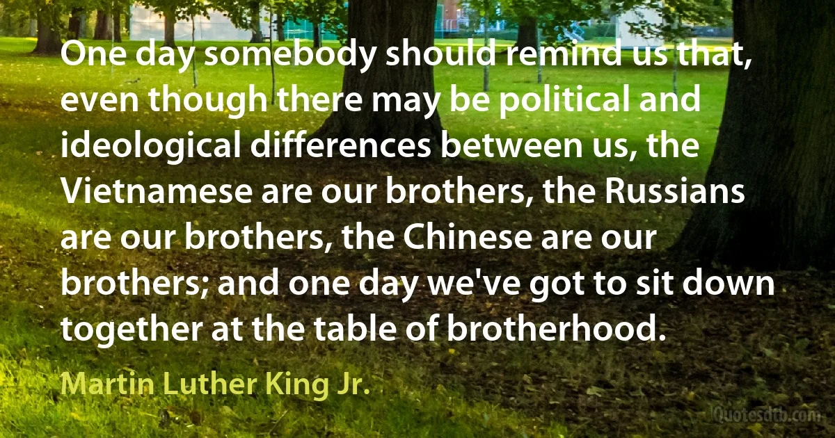 One day somebody should remind us that, even though there may be political and ideological differences between us, the Vietnamese are our brothers, the Russians are our brothers, the Chinese are our brothers; and one day we've got to sit down together at the table of brotherhood. (Martin Luther King Jr.)