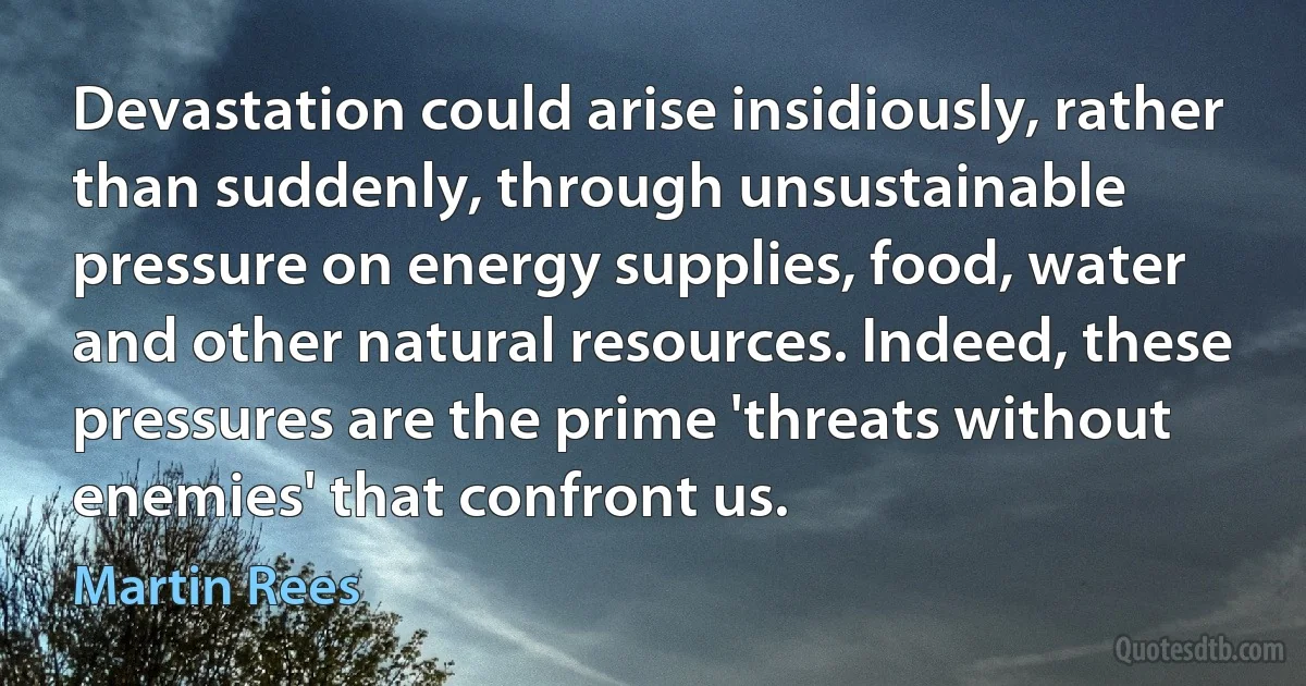 Devastation could arise insidiously, rather than suddenly, through unsustainable pressure on energy supplies, food, water and other natural resources. Indeed, these pressures are the prime 'threats without enemies' that confront us. (Martin Rees)