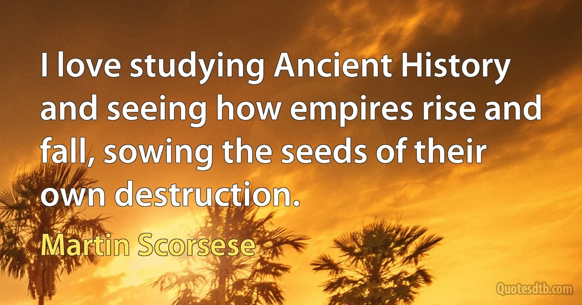 I love studying Ancient History and seeing how empires rise and fall, sowing the seeds of their own destruction. (Martin Scorsese)