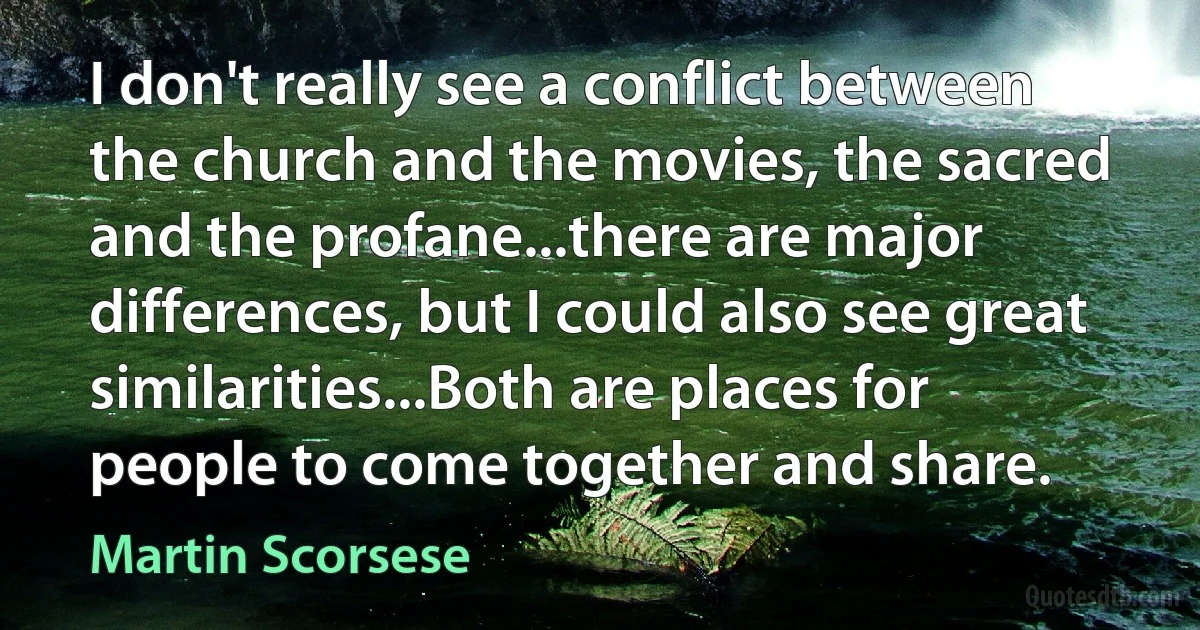 I don't really see a conflict between the church and the movies, the sacred and the profane...there are major differences, but I could also see great similarities...Both are places for people to come together and share. (Martin Scorsese)