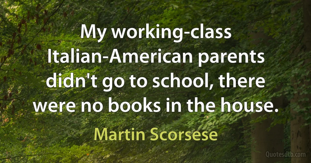 My working-class Italian-American parents didn't go to school, there were no books in the house. (Martin Scorsese)