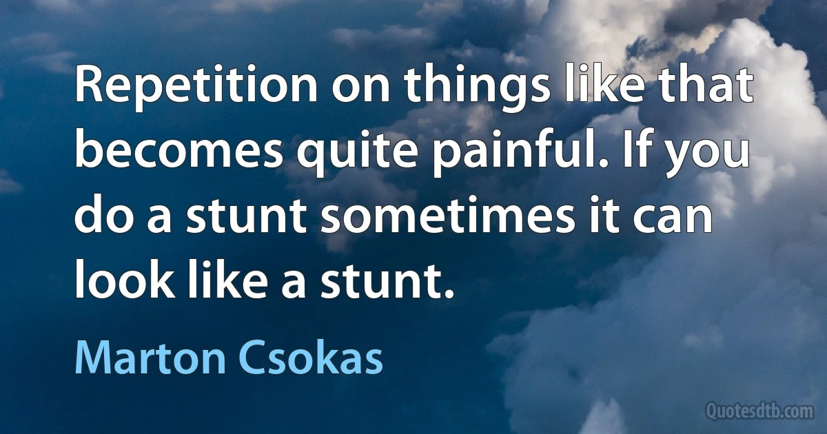 Repetition on things like that becomes quite painful. If you do a stunt sometimes it can look like a stunt. (Marton Csokas)