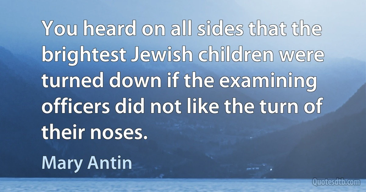 You heard on all sides that the brightest Jewish children were turned down if the examining officers did not like the turn of their noses. (Mary Antin)