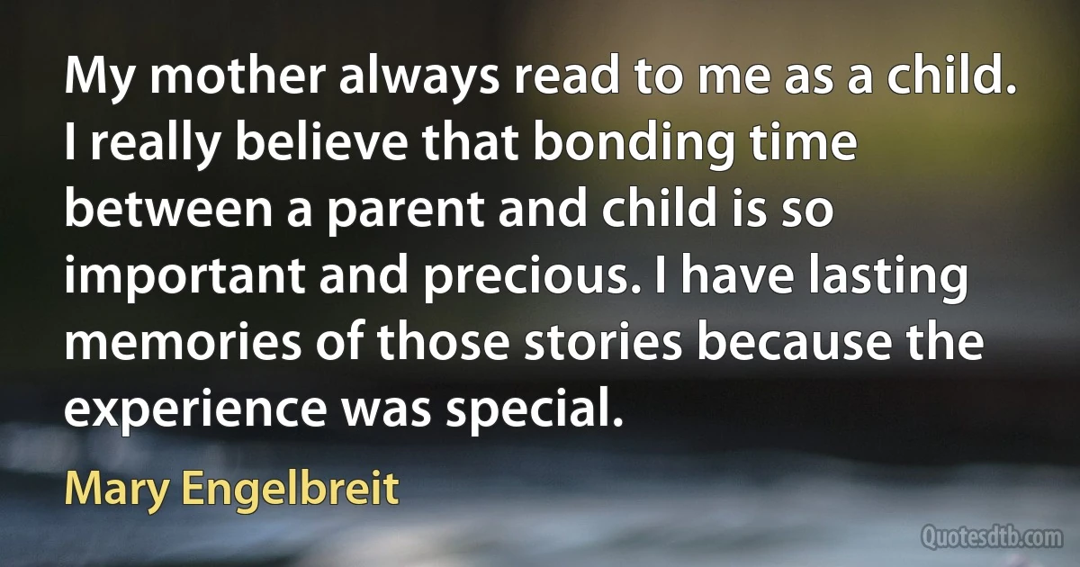 My mother always read to me as a child. I really believe that bonding time between a parent and child is so important and precious. I have lasting memories of those stories because the experience was special. (Mary Engelbreit)