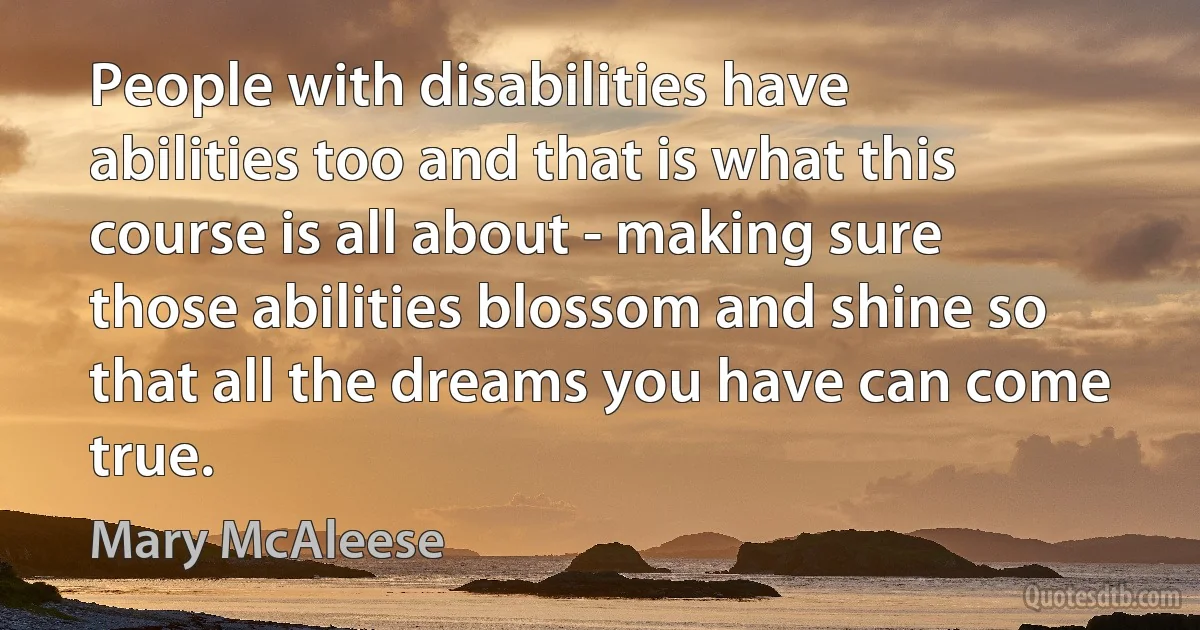 People with disabilities have abilities too and that is what this course is all about - making sure those abilities blossom and shine so that all the dreams you have can come true. (Mary McAleese)