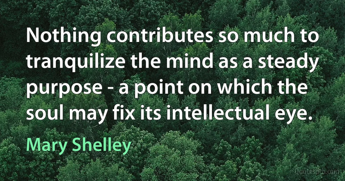 Nothing contributes so much to tranquilize the mind as a steady purpose - a point on which the soul may fix its intellectual eye. (Mary Shelley)