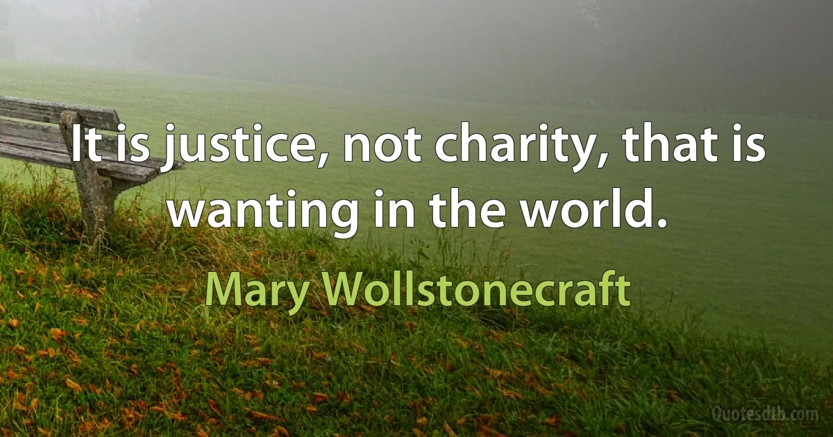 It is justice, not charity, that is wanting in the world. (Mary Wollstonecraft)